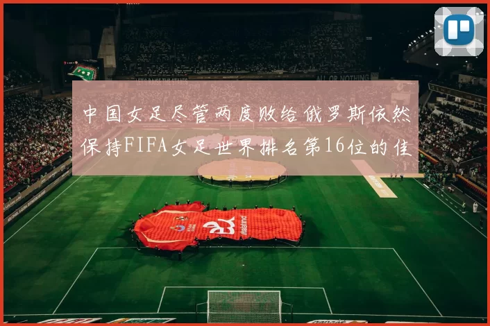 中国女足尽管两度败给俄罗斯依然保持FIFA女足世界排名第16位的佳绩