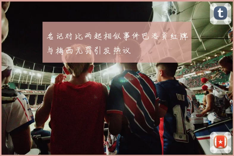 名记对比两起相似事件巴洛贡红牌与梅西无罚引发热议