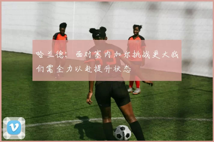哈兰德：面对塞内加尔挑战更大我们需全力以赴提升状态