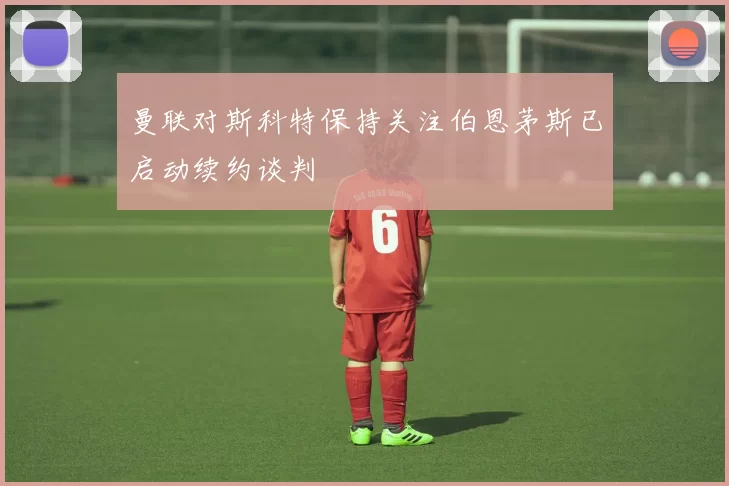 曼联对斯科特保持关注伯恩茅斯已启动续约谈判