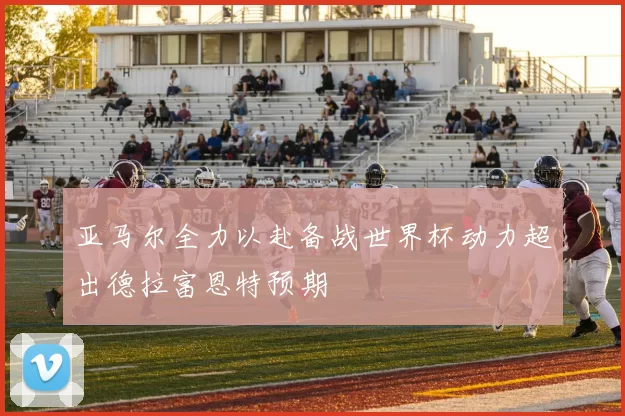 亚马尔全力以赴备战世界杯动力超出德拉富恩特预期